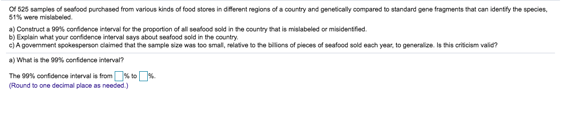 Of 525 samples of seafood purchased from various kinds of food stores in different regions of a country and genetically compared to standard gene fragments that can identify the species
51% were mislabeled.
a) Construct a 99% confidence interval for the proportion of all seafood sold in the country that is mislabeled or misidentified.
b) Explain what your confidence interval says about seafood sold in the country.
c) A government spokesperson claimed that the sample size was too small, relative to the billions of pieces of seafood sold each year, to generalize. Is this criticism valid?
a) What is the 99% confidence interval?
The 99% confidence interval is from % to %.
(Round to one decimal place as needed.)
