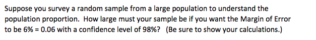 Suppose you survey a random sample from a large population to understand the
population proportion. How large must your sample be if you want the Margin of Error
to be 6% = 0.06 with a confidence level of 98%? (Be sure to show your calculations.)
%3D

