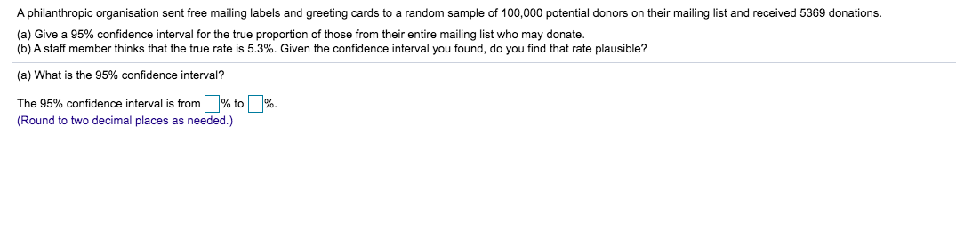 A philanthropic organisation sent free mailing labels and greeting cards to a random sample of 100,000 potential donors on their mailing list and received 5369 donations.
(a) Give a 95% confidence interval for the true proportion of those from their entire mailing list who may donate.
(b) A staff member thinks that the true rate is 5.3%. Given the confidence interval you found, do you find that rate plausible?
(a) What is the 95% confidence interval?
The 95% confidence interval is from % to %.
(Round to two decimal places as needed.)
