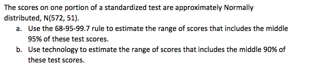 The scores on one portion of a standardized test are approximately Normally
distributed, N(572, 51).
a. Use the 68-95-99.7 rule to estimate the range of scores that includes the middle
95% of these test scores.
b. Use technology to estimate the range of scores that includes the middle 90% of
these test scores.
