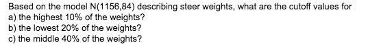 Based on the model N(1156,84)) describing steer weights, what are the cutoff values for
a) the highest 10% of the weights?
b) the lowest 20% of the weights?
c) the middle 40% of the weights?
