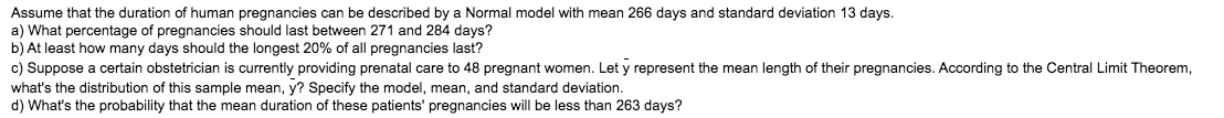 Assume that the duration of human pregnancies can be described by a Normal model with mean 266 days and standard deviation 13 days.
a) What percentage of pregnancies should last between 271 and 284 days?
b) At least how many days should the longest 20% of all pregnancies last?
c) Suppose a certain obstetrician is currently providing prenatal care to 48 pregnant women. Let y represent the mean length of their pregnancies. According to the Central Limit Theorem,
what's the distribution of this sample mean, y? Specify the model, mean, and standard deviation.
d) What's the probability that the mean duration of these patients' pregnancies will be less than 263 days?
