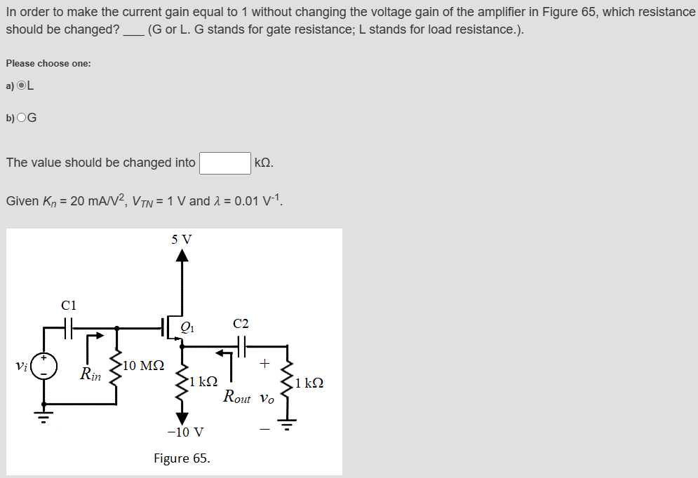 In order to make the current gain equal to 1 without changing the voltage gain of the amplifier in Figure 65, which resistance
should be changed? (G or L. G stands for gate resistance; L stands for load resistance.).
Please choose one:
a) OL
b) OG
The value should be changed into
ΚΩ.
Given Kn = 20 mA/V², VTN = 1 V and λ = 0.01 V-1.
5 V
C1
Vi
Rin
Q1
C2
10 ΜΩ
1 ΚΩ
1 kQ
WWII
+2°
Rout Vo
-10 V
Figure 65.