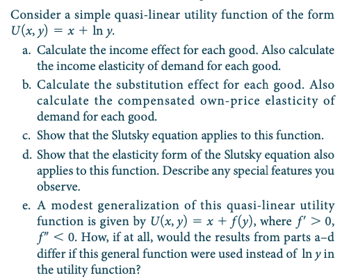 Consider a simple quasi-linear utility function of the form
U(x, y) = x + In y.
a. Calculate the income effect for each good. Also calculate
the income elasticity of demand for each good.
b. Calculate the substitution effect for each good. Also
calculate the compensated own-price elasticity of
demand for each good.
c. Show that the Slutsky equation applies to this function.
d. Show that the elasticity form of the Slutsky equation also
applies to this function. Describe any special features you
observe.
e. A modest generalization of this quasi-linear utility
function is given by U(x, y) = x + f(y), where f' > 0,
f" < 0. How, if at all, would the results from parts a-d
differ if this general function were used instead of In y in
the utility function?
