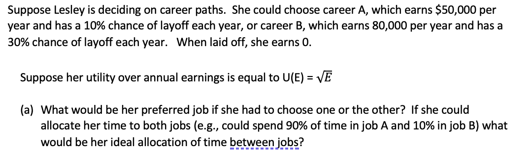 Suppose Lesley is deciding on career paths. She could choose career A, which earns $50,000 per
year and has a 10% chance of layoff each year, or career B, which earns 80,000 per year and has a
30% chance of layoff each year. When laid off, she earns 0.
Suppose her utility over annual earnings is equal to U(E) = VE
(a) What would be her preferred job if she had to choose one or the other? If she could
allocate her time to both jobs (e.g., could spend 90% of time in job A and 10% in job B) what
would be her ideal allocation of time between jobs?
