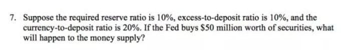 7. Suppose the required reserve ratio is 10%, excess-to-deposit ratio is 10%, and the
currency-to-deposit ratio is 20%. If the Fed buys $50 million worth of securities, what
will happen to the money supply?
