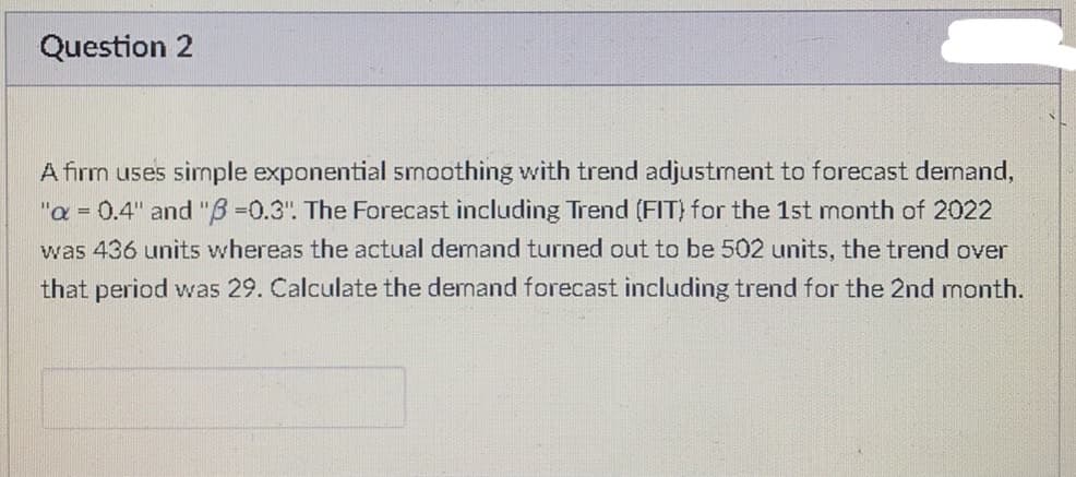 Question 2
A firm uses simple exponential smoothing with trend adjustment to forecast demand,
"a = 0.4" and "6=0.3". The Forecast including Trend (FIT) for the 1st month of 2022
was 436 units whereas the actual demand turned out to be 502 units, the trend over
that period was 29. Calculate the demand forecast including trend for the 2nd month.