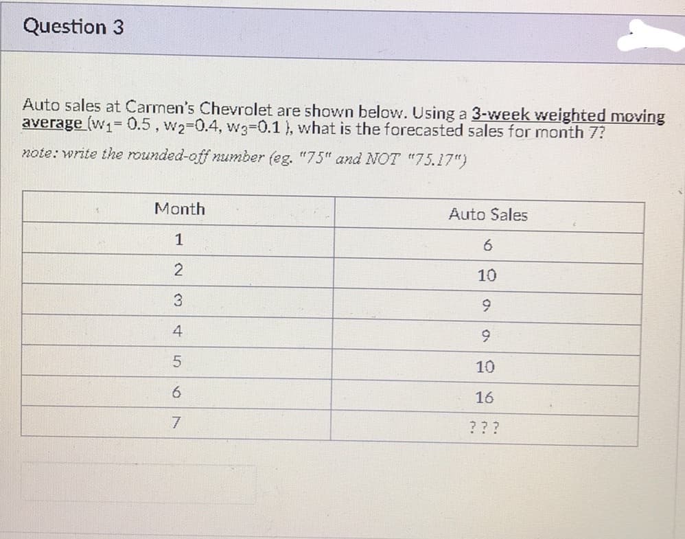 Question 3
Auto sales at Carmen's Chevrolet are shown below. Using a 3-week weighted moving
average (w₁= 0.5, w2-0.4, w3-0.1), what is the forecasted sales for month 7?
note: write the rounded-off number (eg. "75" and NOT "75.17")
Month
Auto Sales
1
6
2
10
3
9
4
9
5
10
6
16
7
???