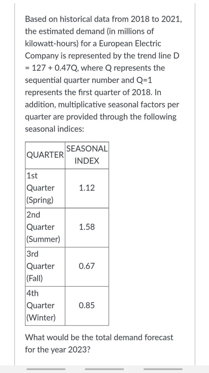 Based on historical data from 2018 to 2021,
the estimated demand (in millions of
kilowatt-hours) for a European Electric
Company is represented by the trend line D
= 127 +0.47Q, where Q represents the
sequential quarter number and Q=1
represents the first quarter of 2018. In
addition, multiplicative seasonal factors per
quarter are provided through the following
seasonal indices:
SEASONAL
QUARTER
INDEX
1st
Quarter
1.12
(Spring)
2nd
Quarter
1.58
(Summer)
3rd
Quarter
0.67
(Fall)
4th
Quarter
0.85
(Winter)
What would be the total demand forecast
for the year 2023?