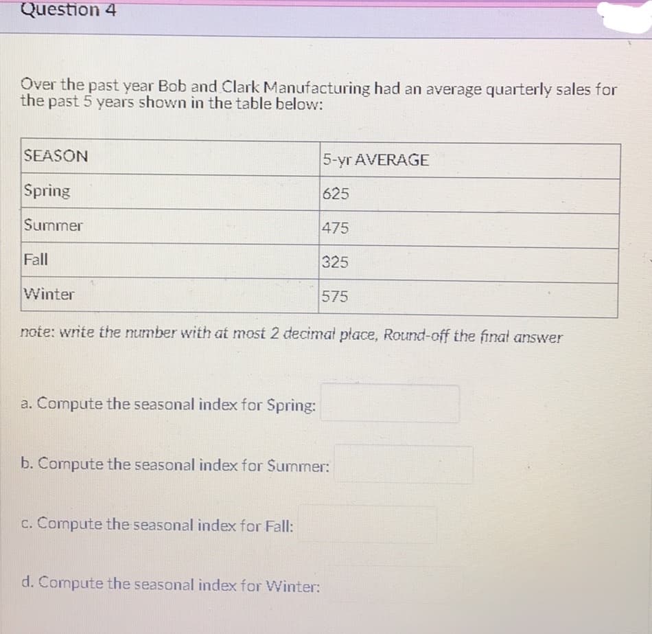Question 4
Over the past year Bob and Clark Manufacturing had an average quarterly sales for
the past 5 years shown in the table below:
SEASON
5-yr AVERAGE
Spring
625
Summer
475
Fall
325
Winter
575
note: write the number with at most 2 decimal place, Round-off the final answer
a. Compute the seasonal index for Spring:
b. Compute the seasonal index for Summer:
c. Compute the seasonal index for Fall:
d. Compute the seasonal index for Winter: