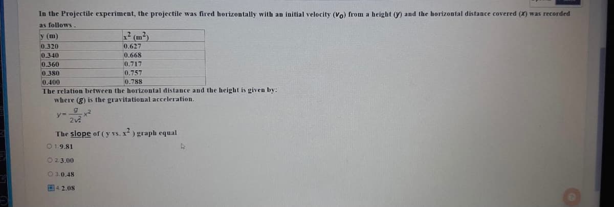 In the Projectile experiment, the projectile was fired horizontally with an initial velocity (Vo) from a height (y) and the horizontal distance covered (X) was recorded
as follows
y (m)
? (m²)
0.320
0.627
0.340
0.668
0.360
0.380
0.717
0.757
0.400
0.788
The relation between the horizontal distance and the height is given by:
where (g) is the gravitational acceleration.
x2
2v
The slope of (y vs. x) graph equal
O 1.9.81
O 2.3.00
O 3.0.48
O4. 2.08
