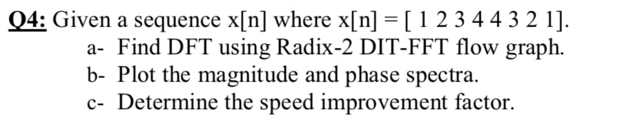 Q4: Given a sequence x[n] where x[n] = [ 1 2 3 4 4 3 2 1].
a- Find DFT using Radix-2 DIT-FFT flow graph.
b- Plot the magnitude and phase spectra.
c- Determine the speed improvement factor.
