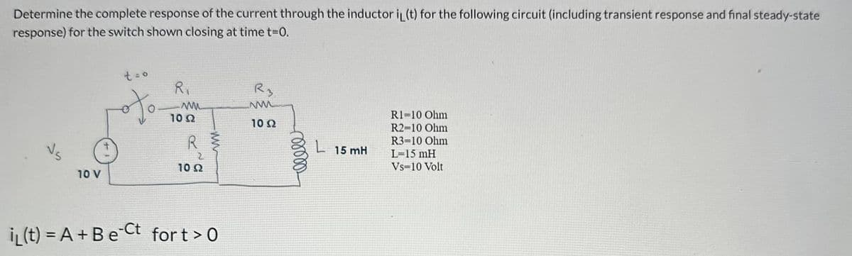 Determine the complete response of the current through the inductor iL (t) for the following circuit (including transient response and final steady-state
response) for the switch shown closing at time t=0.
VS
10 V
t = o
ofo
R₁
www
10 S2
R$
2
10 22
i(t) = A + B e Ct fort > 0
R3
10 Ω
L 15 mH
RI=10 Ohm
R2-10 Ohm
R3-10 Ohm
L=15 mH
Vs 10 Volt