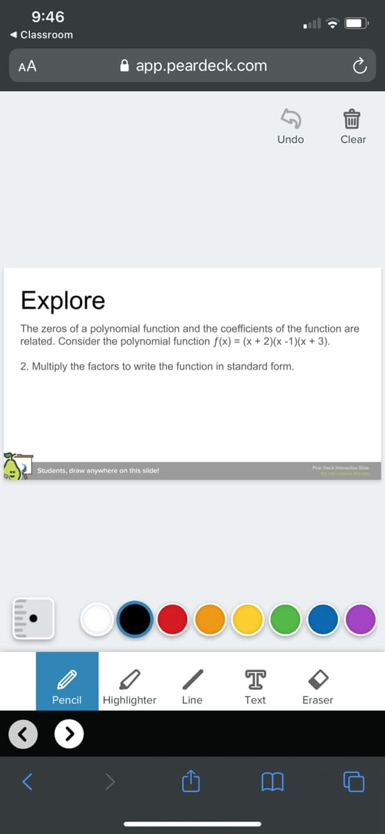 9:46
( Classroom
AA
A app.peardeck.com
Undo
Clear
Explore
The zeros of a polynomial function and the coefficients of the function are
related. Consider the polynomial function f(x) = (x + 2)(x -1)(x + 3).
2. Multiply the factors to write the function in standard form.
Pear Deck Interactive Side
Students, draw anywhere on this slide!
T
Pencil
Highlighter
Line
Text
Eraser
