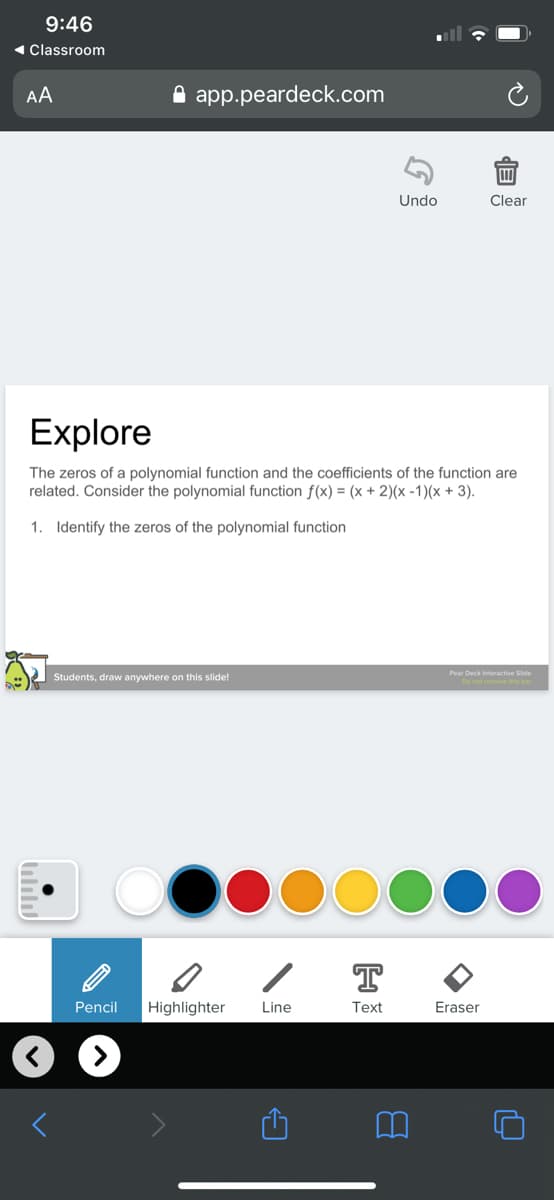 9:46
( Classroom
AA
A app.peardeck.com
Undo
Clear
Explore
The zeros of a polynomial function and the coefficients of the function are
related. Consider the polynomial function f(x) = (x + 2)(x -1)(x + 3).
1. Identify the zeros of the polynomial function
Pear Deck Interactive Side
Students, draw anywhere on this slide!
T
Pencil
Highlighter
Line
Text
Eraser
