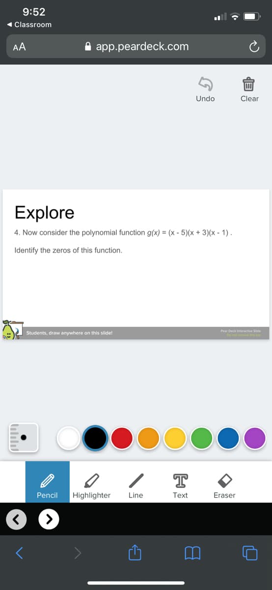 9:52
« Classroom
AA
A app.peardeck.com
Undo
Clear
Explore
4. Now consider the polynomial function g(x) = (x - 5)(x + 3)(x - 1) .
Identify the zeros of this function.
Pear Deck Interactive Side
Students, draw anywhere on this slide!
T
Pencil
Highlighter
Line
Text
Eraser
