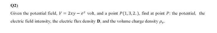 Q2)
Given the potential field, V = 2xy - e? volt, and a point P(1,3, 2.), find at point P: the potential. the
electrie field intensity, the electrie flux density D, and the volume charge density py.
