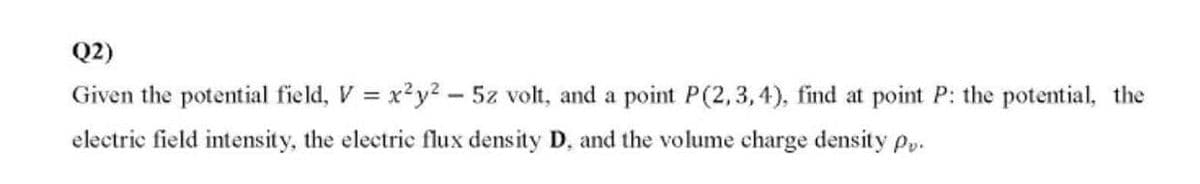 Q2)
Given the potential field, V = x²y2 - 5z volt, and a point P(2,3,4), find at point P: the potential, the
electric field intensity, the electrie flux density D, and the volume charge density pp.
