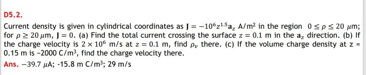 D5.2.
Current density is given in cylindrical coordinates as J = -106z1.5 a, A/m? in the region 0<p< 20 µm;
for p > 20 um, J = 0. (a) Find the total current crossing the surface z = 0.1 m in the az direction. (b) If
the charge velocity is 2 x 106 m/s at z = 0.1 m, find p, there. (c) If the volume charge density at z =
0.15 m is -2000 C/m³, find the charge velocity there.
Ans. –39.7 µA; -15.8 m C/m3; 29 m/s
