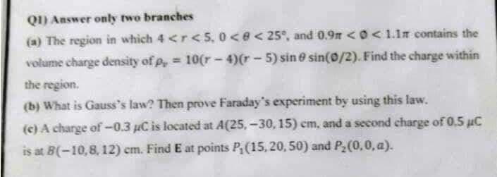 QI) Answer only two branches
(a) The region in which 4 <r <5, 0<e<25°, and 0.9n < O< 1.1m contains the
volume charge density of p, 10(r - 4)(r- 5) sin e sin(0/2). Find the charge within
the region.
(b) What is Gauss's law? Then prove Faraday's experiment by using this law.
(c) A charge of -0.3 uC is located at A(25, -30, 15) cm, and a second charge of 0,5 uC
is at B(-10,8, 12) em. Find E at points P(15, 20, 50) and P2(0,0, a).
