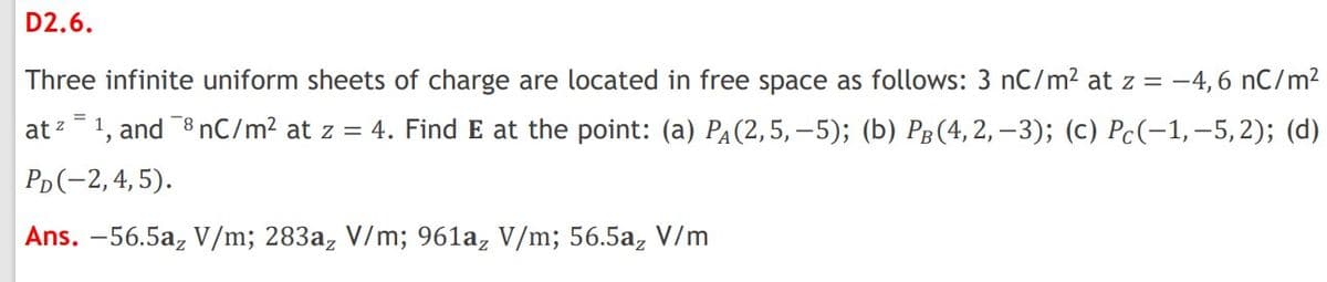 D2.6.
Three infinite uniform sheets of charge are located in free space as follows: 3 nC/m² at z = -4, 6 nC/m2
at z=1, and 8 nC/m? at z = 4. Find E at the point: (a) PA(2,5,–5); (b) Pg(4,2, –3); (c) Pc(-1,-5,2); (d)
Pp(-2,4, 5).
Ans. –56.5a, V/m; 283a, V/m; 961a, V/m; 56.5a, V/m
