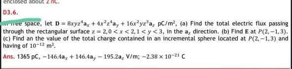 enctosed about 2
D3.6.
wee space, let D = 8xyz*a, + 4xz*a, + 16x yz*a, pC/m², (a) Find the total electric flux passing
through the rectangular surface z = 2,0 <x < 2,1 < y < 3, in the a, direction. (b) Find E at P(2,-1, 3).
(c) Find an the value of the total charge contained in an incremental sphere located at P(2,-1,3) and
having of 10-12 m'.
Ans. 1365 pC, -146.4a, + 146.4ay - 195.2a, V/m; -2.38 x 10-21 C
