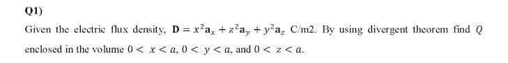 Q1)
Given the electrie flux density, D = x'a, + z?a, + y'a, C/m2. By using divergent theorem find Q
enclosed in the volume 0 < x < a, 0 < y <a, and 0 < z< a.
