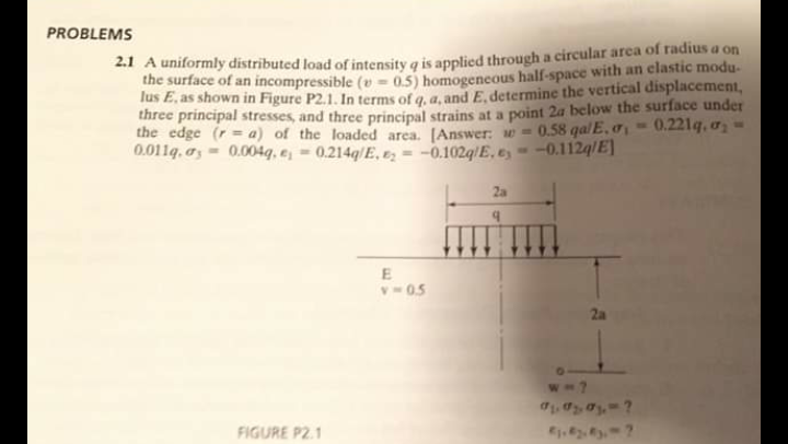 PROBLEMS
2.1 A uniformly distributed load of intensity a is applied through a circular area of radius a on
the surface of an incompressible (v = 0.5) homogeneous half-space with an elastic modu-
lus E, as shown in Figure P2.1. In terms of g. a. and E. determine the vertical displacement,
three principal stresses, and three principal strains at a point 2a below the surface under
the edge (r = a) of the loaded area. [Answer: w -
0.011q. os = 0.004q, e; = 0.214q/E, E; = -0.102q/E, e -0.112q/E]|
0.58 qalE, o, 0.221q, o-
2a
v05
2a
FIGURE P2.1
