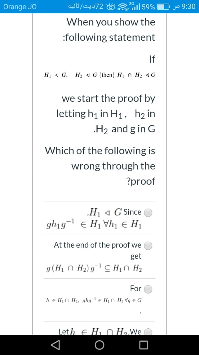 Orange JO
72بایت /ثانية
l 59%
Jo 9:30
When you show the
:following statement
If
Hị 1 G,
H2 4 G {then} H1 n H2 4G
we start the proof by
letting h1 in H1, h2 in
.H2 and g in G
Which of the following is
wrong through the
?proof
„Hj « G Since
gh19¬1 e H1 Vhị € H1
At the end of the proof we
get
g(H1 n H2) g¯ C Hin H2
For
h € H1n H2, ghg¬ e H1n H2 Vg € G
Let h e Hi n H.We
O
