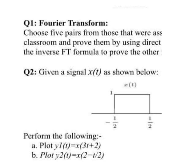 Q1: Fourier Transform:
Choose five pairs from those that were ass
classroom and prove them by using direct
the inverse FT formula to prove the other
Q2: Given a signal x(t) as shown below:
(t)
Perform the following:-
a. Plot y1(t)=x(3t+2)
b. Plot y2(t)=x(2-t/2)
