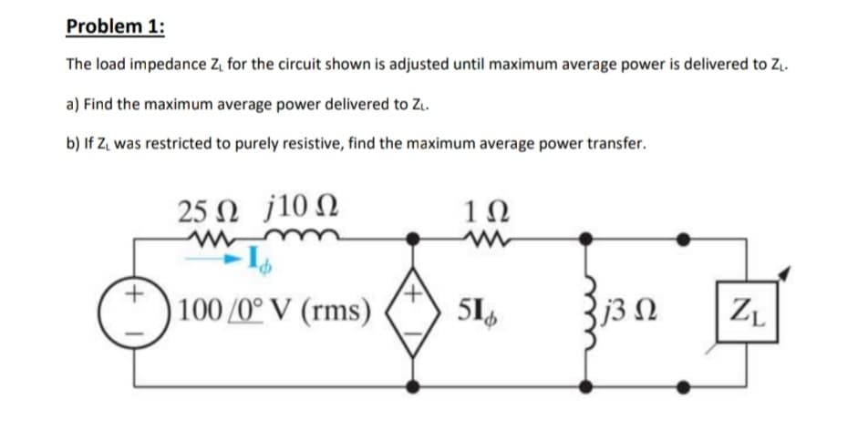 Problem 1:
The load impedance Z, for the circuit shown is adjusted until maximum average power is delivered to Z..
a) Find the maximum average power delivered to Z..
b) If Z. was restricted to purely resistive, find the maximum average power transfer.
25 Ω J10Ω
1Ω
| 100/0° V (rms)
51,
j3 N
ZL
