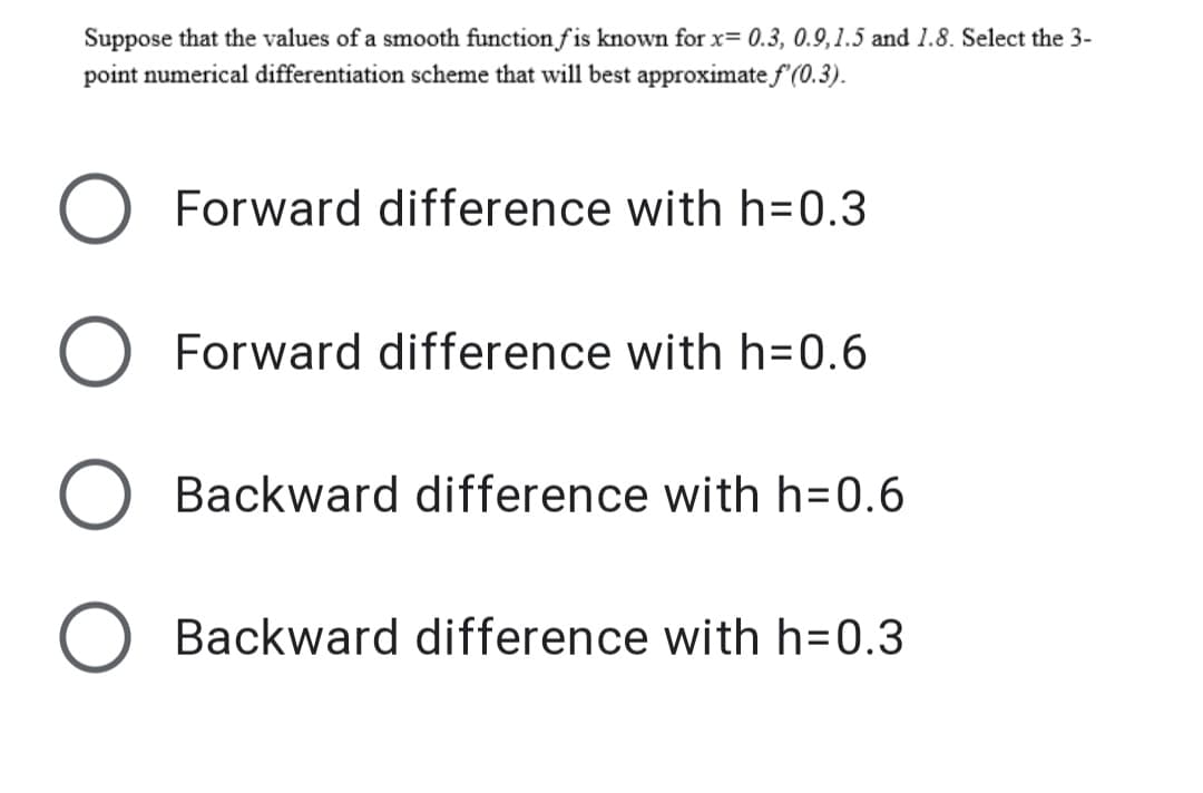 Suppose that the values of a smooth function f is known for x= 0.3, 0.9,1.5 and 1.8. Select the 3-
point numerical differentiation scheme that will best approximate f (0.3).
Forward difference with h=0.3
O Forward difference with h=0.6
Backward difference with h=0.6
Backward difference with h=0.3
