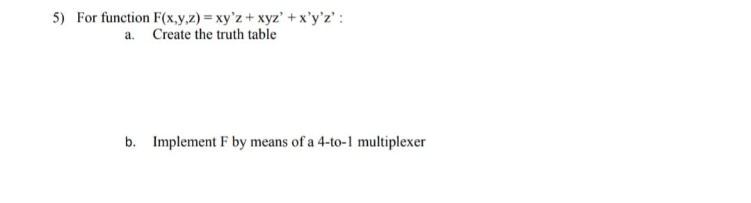 5) For function F(x,y,z) = xy'z+xyz' + x'y’z' :
Create the truth table
a.
b.
Implement F by means of a 4-to-1 multiplexer
