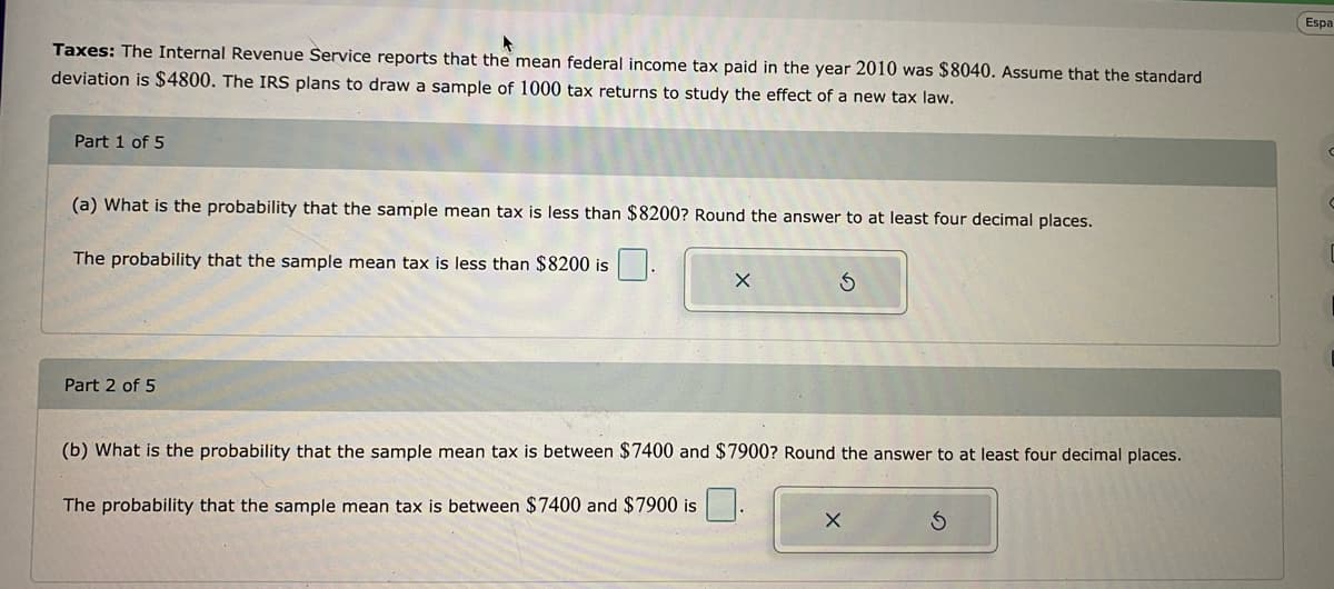 Taxes: The Internal Revenue Service reports that the mean federal income tax paid in the year 2010 was $8040. Assume that the standard
deviation is $4800. The IRS plans to draw a sample of 1000 tax returns to study the effect of a new tax law.
Part 1 of 5
(a) What is the probability that the sample mean tax is less than $8200? Round the answer to at least four decimal places.
The probability that the sample mean tax is less than $8200 is
Part 2 of 5
X
(b) What is the probability that the sample mean tax is between $7400 and $7900? Round the answer to at least four decimal places.
The probability that the sample mean tax is between $7400 and $7900 is
X
S
Espa
C