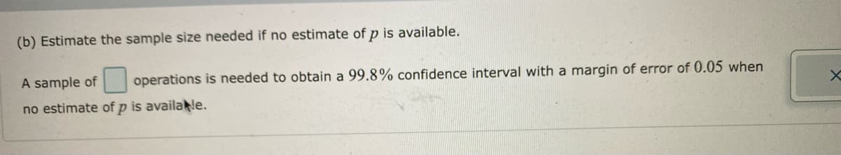(b) Estimate the sample size needed if no estimate of p is available.
A sample of operations is needed to obtain a 99.8% confidence interval with a margin of error of 0.05 when
no estimate of p is availa e.
X