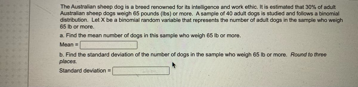 The Australian sheep dog is a breed renowned for its intelligence and work ethic. It is estimated that 30% of adult
Australian sheep dogs weigh 65 pounds (lbs) or more. A sample of 40 adult dogs is studied and follows a binomial
distribution. Let X be a binomial random variable that represents the number of adult dogs in the sample who weigh
65 lb or more.
a. Find the mean number of dogs in this sample who weigh 65 lb or more.
Mean =
b. Find the standard deviation of the number of dogs in the sample who weigh 65 lb or more. Round to three
places.
Standard deviation =
