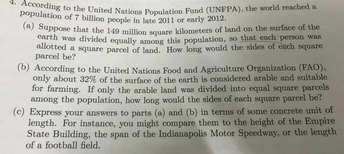 (a) Suppose that the 149 million square kilometers of land on the surface of the
population of 7 billion people in late 2011 or early 2012.
population of 7 billion people in late 2011 or early 2012.
4. According to the United Nations Population Fund (UNFPA), the world reached a
(a) Suppose that the 149 million square kilometers of land on the surface of the
earth was divided equally among this population, so that each person was
allotted a square parcel of land How long would the sides of each square
parcel be?
(b)
According to the United Nations Food and Agriculture Organization (FAO),
only about 32% of the surface of the earth is considered arable and suitable
for farming. If only the arable land was divided into equal square parcels
among the population, how long would the sides of each square parcel be?
(c) Express your answers to parts (a) and (b) in terms of some concrete unit of
length. For instance, you might compare them to the height of the Empire
State Building, the span of the Indianapolis Motor Speedway, or the length
of a football field.
