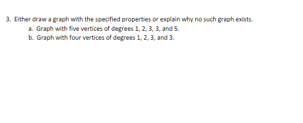 3. Either draw a graph with the specified properties or explain why no such graph exists.
a. Graph with five vertices of degrees 1, 2, 3, 3, and 5.
b. Graph with four vertices of degrees 1, 2, 3, and 3.