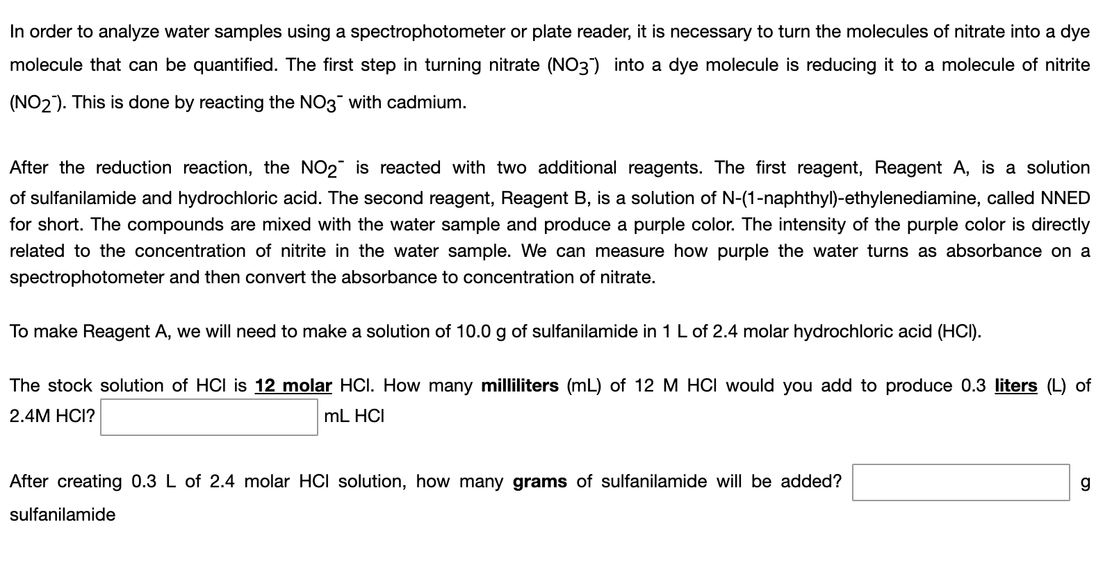 In order to analyze water samples using a spectrophotometer or plate reader, it is necessary to turn the molecules of nitrate into a dye
molecule that can be quantified. The first step in turning nitrate (NO3) into a dye molecule is reducing it to a molecule of nitrite
(NO2). This is done by reacting the NO3 with cadmium.
After the reduction reaction, the NO2¯ is reacted with two additional reagents. The first reagent, Reagent A, is a solution
of sulfanilamide and hydrochloric acid. The second reagent, Reagent B, is a solution of N-(1-naphthyl)-ethylenediamine, called NNED
for short. The compounds are mixed with the water sample and produce a purple color. The intensity of the purple color is directly
related to the concentration of nitrite in the water sample. We can measure how purple the water turns as absorbance on a
spectrophotometer and then convert the absorbance to concentration of nitrate.
To make Reagent A, we will need to make a solution of 10.0 g of sulfanilamide in 1 L of 2.4 molar hydrochloric acid (HCI).
The stock solution of HCI is 12 molar HOCI. How many milliliters (mL) of 12 M HCI would you add to produce 0.3 liters (L) of
2.4M HCI?
mL HCI
After creating 0.3 L of 2.4 molar HCI solution, how many grams of sulfanilamide will be added?
sulfanilamide
