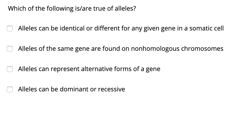 Which of the following is/are true of alleles?
Alleles can be identical or different for any given gene in a somatic cell
Alleles of the same gene are found on nonhomologous chromosomes
Alleles can represent alternative forms of a gene
Alleles can be dominant or recessive
