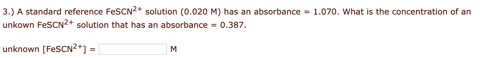 3.) A standard reference FeSCN2+ solution (0.020 M) has an absorbance
1.070. What is the concentration of an
%D
unkown FeSCN2+ solution that has an absorbance
0.387.
unknown [FESCN²+]
