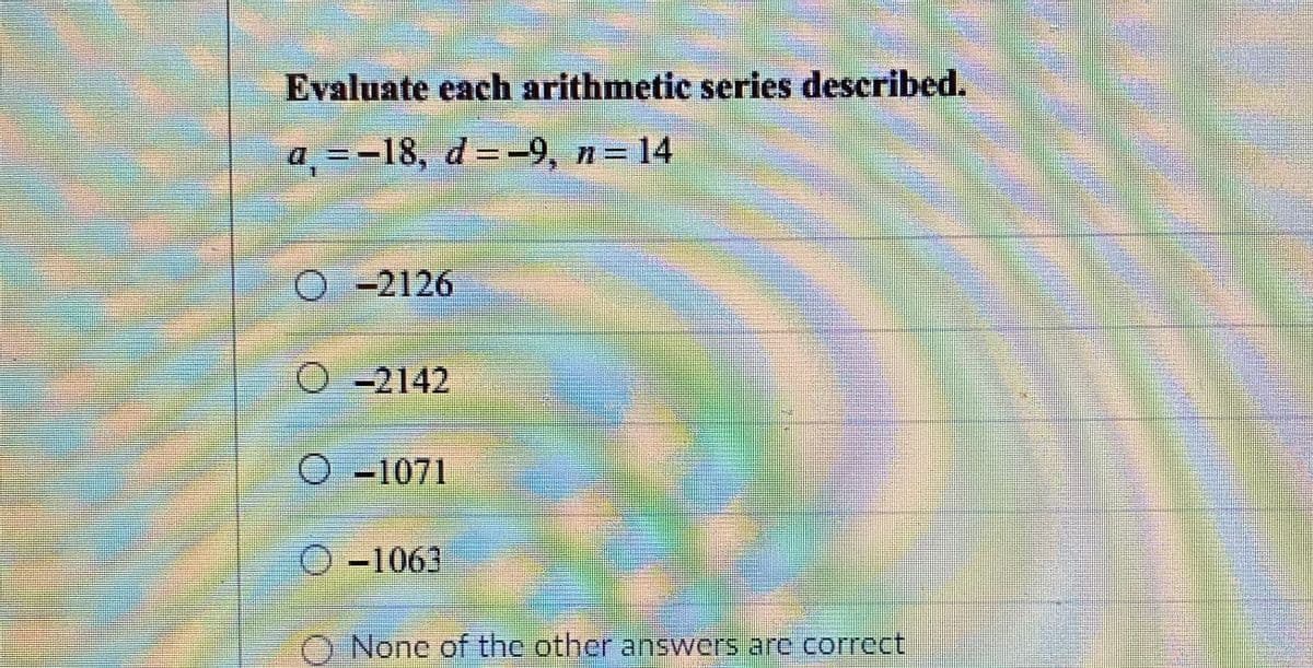 Evaluate each arithmetic series described.
a =-18, d=-9, n= 14
O-2126
-2142
O-1071
O-1063
None of thc other answers are correct
