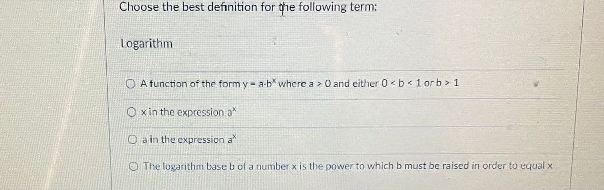 Choose the best definition for the following term:
Logarithm
O A function of the form y = a-b* where a > 0 and either 0 < b < 1 or b > 1
x in the expression a
O a in the expression a
The logarithm base b of a number x is the power to which b must be raised in order to equal x
