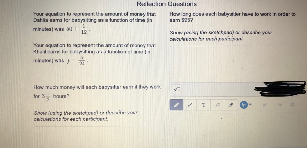 Reflection Questions
Your equation to represent the amount of money that
Dahlia earns for babysitting as a function of time (in
How long does each babysitter have to work in order to
earn $95?
minutes) was 50 +
12
Show (using the sketchpad) or describe your
calculations for each participant.
Your equation to represent the amount of money that
Khalil earns for babysitting as a function of time (in
minutes) was y=
24
How much money will each babysitter earn if they work
for 3
hours?
T
Show (using the sketchpad) or describe your
calculations for each participant.
