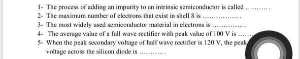 1- The process of adding an impurity to an intrinsic semiconductor is called.
2- The maximum number of electrons that exist in shell 8 is . .
3. The most widely used semiconductor material in electrons is .
4- The average value of a full wave rectifier with peak value of 100 V is.
5- When the peak secondary voltage of half wave rectifier is 120 V, the peak
voltage across the silicon diode is .
........
