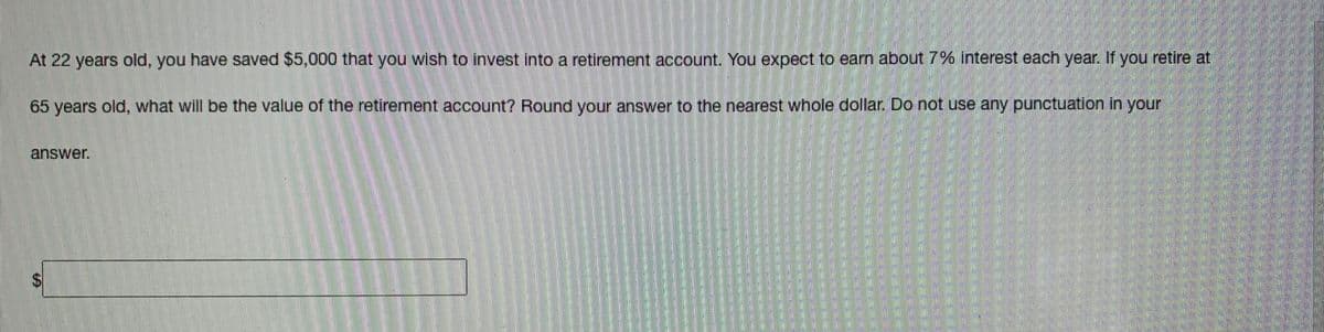At 22 years old, you have saved $5,000 that you wish to invest into a retirement account. You expect to earn about 7% Interest each year. If you retire at
65 years old, what will be the value of the retirement account? Round your answer to the nearest whole dollar. Do not use any punctuation in your
answer.
%24
