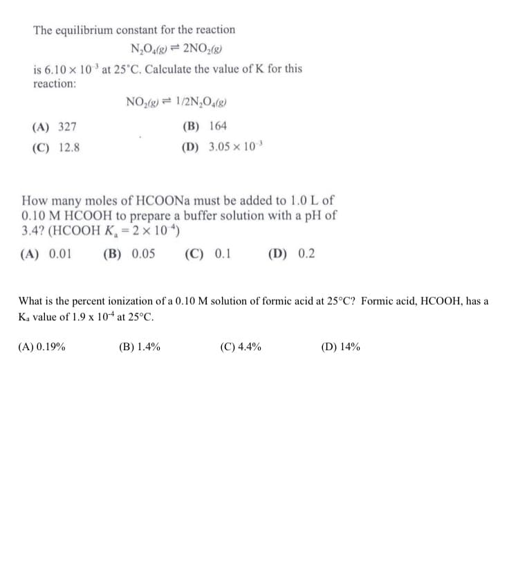 The equilibrium constant for the reaction
N,O,(2) = 2NO,(8)
is 6.10 x 10 ' at 25'C. Calculate the value of K for this
reaction:
NO,(g) = 1/2N,O4(g)
(A) 327
(B) 164
(C) 12.8
(D) 3.05 × 10 ³
How many moles of HCOON must be added to 1.0 L of
0.10 M HCOOH to prepare a buffer solution with a pH of
3.4? (HCOOH K, = 2 × 10 “)
(A) 0.01
(B) 0.05
(C) 0.1
(D) 0.2
What is the percent ionization of a 0.10 M solution of formic acid at 25°C? Formic acid, HCOOH, has a
Ka value of 1.9 x 104 at 25°C.
(A) 0.19%
(B) 1.4%
(C) 4.4%
(D) 14%
