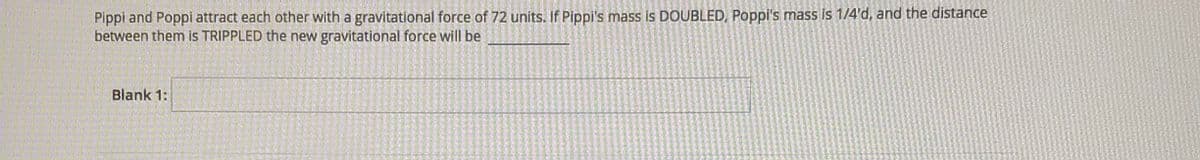 Pippi and Poppi attract each other with a gravitational force of 72 units. If Pippi's mass is DOUBLED, Poppi's mass is 1/4'd, and the distance
between them is TRIPPLED the new gravitational force will be
Blank 1:
