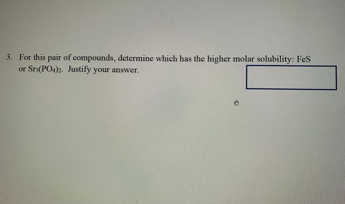 3. For this pair of compounds, determine which has the higher molar solubility: FeS
or Sr3(PO4)2. Justify your answer.
