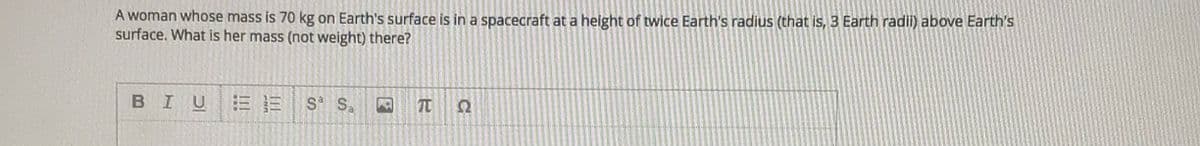 A woman whose mass is 70 kg on Earth's surface is in a spacecraft at a height of twice Earth's radius (that is, 3 Earth radii) above Earth's
surface. What is her mass (not weight) there?
BIU
S S.
